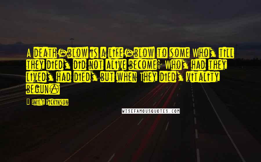Emily Dickinson Quotes: A death-blow is a life-blow to some Who, till they died, did not alive become; Who, had they lived, had died, but when They died, vitality begun.