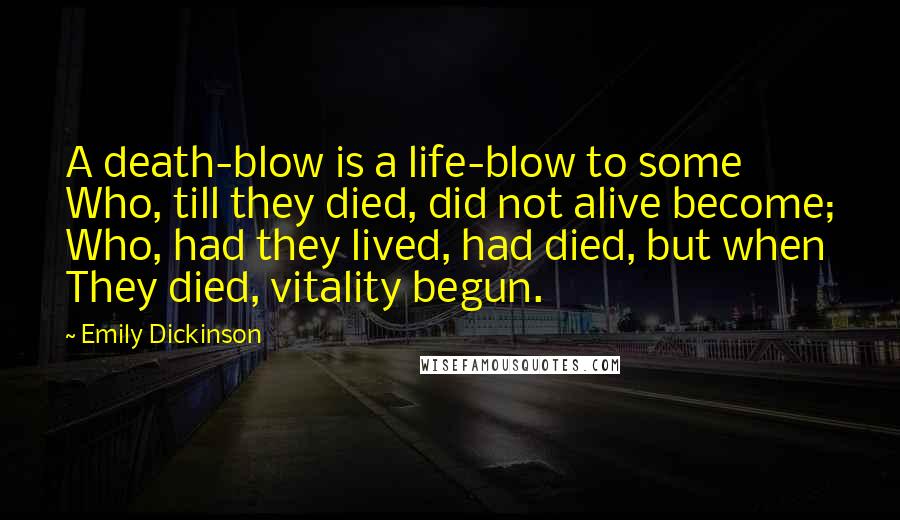 Emily Dickinson Quotes: A death-blow is a life-blow to some Who, till they died, did not alive become; Who, had they lived, had died, but when They died, vitality begun.