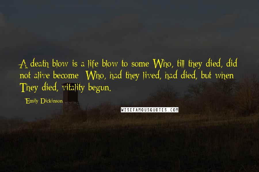 Emily Dickinson Quotes: A death-blow is a life-blow to some Who, till they died, did not alive become; Who, had they lived, had died, but when They died, vitality begun.