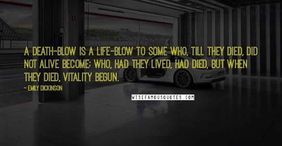 Emily Dickinson Quotes: A death-blow is a life-blow to some Who, till they died, did not alive become; Who, had they lived, had died, but when They died, vitality begun.