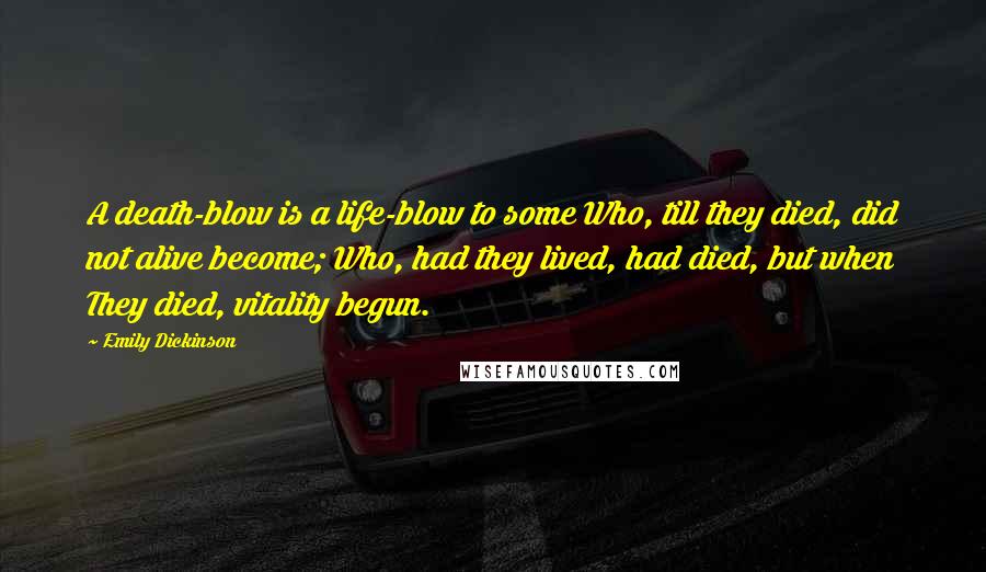 Emily Dickinson Quotes: A death-blow is a life-blow to some Who, till they died, did not alive become; Who, had they lived, had died, but when They died, vitality begun.