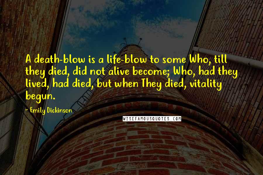 Emily Dickinson Quotes: A death-blow is a life-blow to some Who, till they died, did not alive become; Who, had they lived, had died, but when They died, vitality begun.