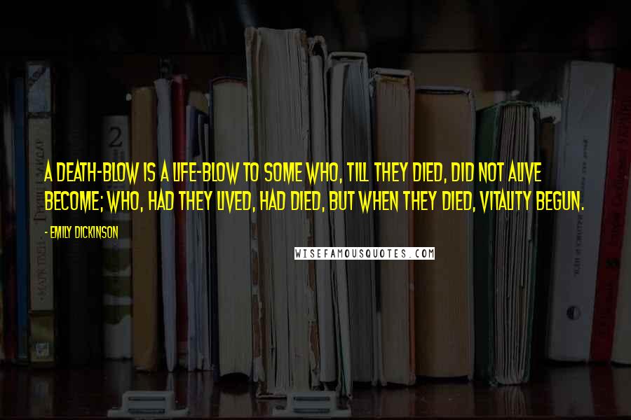 Emily Dickinson Quotes: A death-blow is a life-blow to some Who, till they died, did not alive become; Who, had they lived, had died, but when They died, vitality begun.