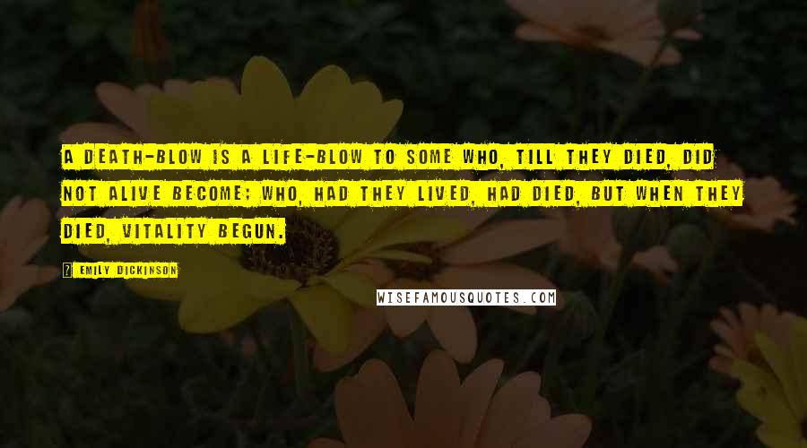 Emily Dickinson Quotes: A death-blow is a life-blow to some Who, till they died, did not alive become; Who, had they lived, had died, but when They died, vitality begun.