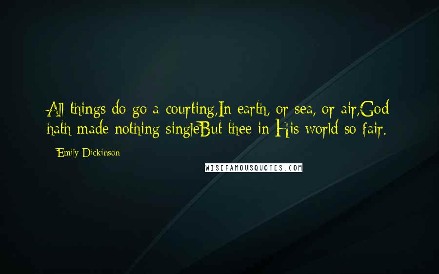 Emily Dickinson Quotes: All things do go a-courting,In earth, or sea, or air,God hath made nothing singleBut thee in His world so fair.