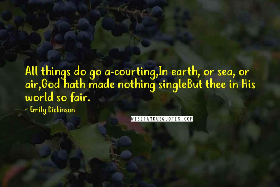 Emily Dickinson Quotes: All things do go a-courting,In earth, or sea, or air,God hath made nothing singleBut thee in His world so fair.