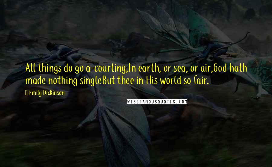 Emily Dickinson Quotes: All things do go a-courting,In earth, or sea, or air,God hath made nothing singleBut thee in His world so fair.