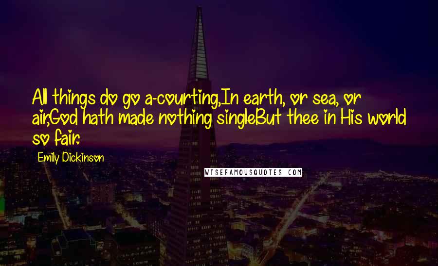 Emily Dickinson Quotes: All things do go a-courting,In earth, or sea, or air,God hath made nothing singleBut thee in His world so fair.