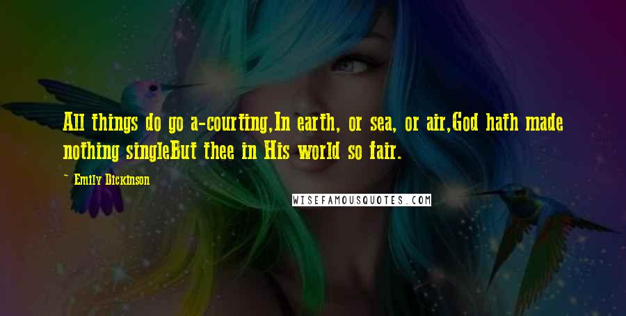 Emily Dickinson Quotes: All things do go a-courting,In earth, or sea, or air,God hath made nothing singleBut thee in His world so fair.