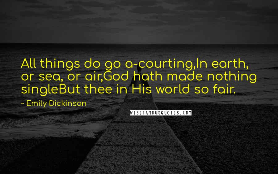 Emily Dickinson Quotes: All things do go a-courting,In earth, or sea, or air,God hath made nothing singleBut thee in His world so fair.