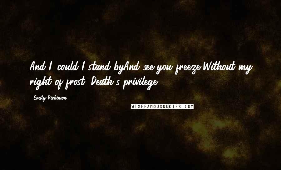 Emily Dickinson Quotes: And I, could I stand byAnd see you freeze,Without my right of frost, Death's privilege?