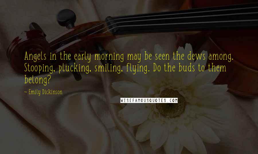 Emily Dickinson Quotes: Angels in the early morning may be seen the dews among. Stooping, plucking, smiling, flying. Do the buds to them belong?