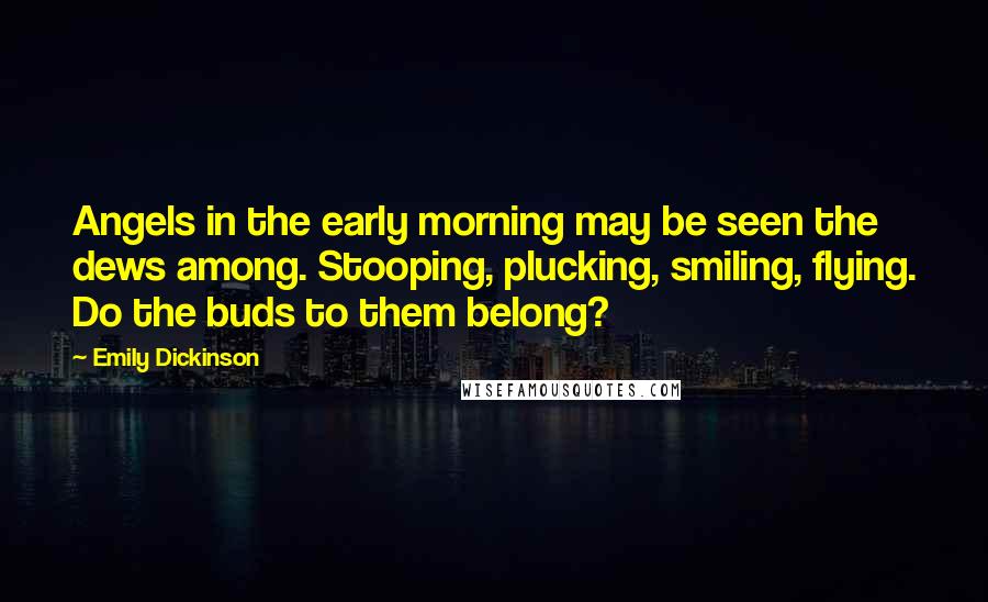 Emily Dickinson Quotes: Angels in the early morning may be seen the dews among. Stooping, plucking, smiling, flying. Do the buds to them belong?