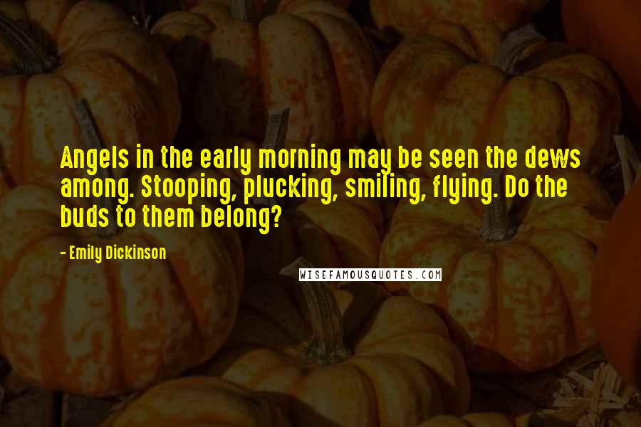 Emily Dickinson Quotes: Angels in the early morning may be seen the dews among. Stooping, plucking, smiling, flying. Do the buds to them belong?