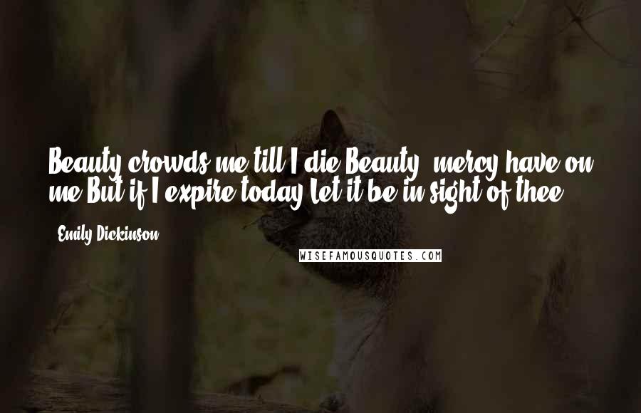 Emily Dickinson Quotes: Beauty crowds me till I die,Beauty, mercy have on me!But if I expire today,Let it be in sight of thee