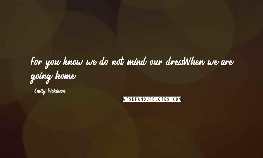 Emily Dickinson Quotes: For you know we do not mind our dressWhen we are going home