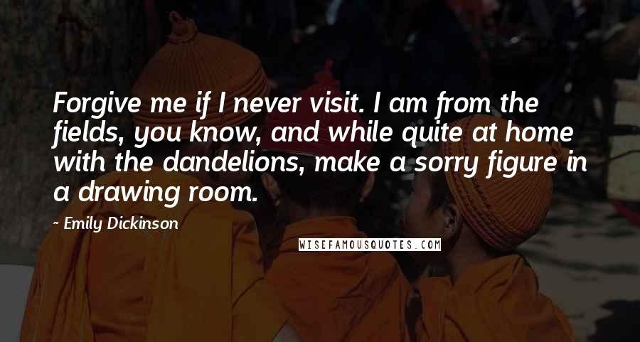 Emily Dickinson Quotes: Forgive me if I never visit. I am from the fields, you know, and while quite at home with the dandelions, make a sorry figure in a drawing room.