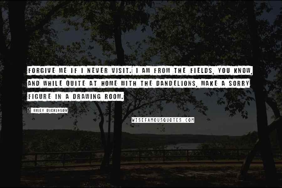 Emily Dickinson Quotes: Forgive me if I never visit. I am from the fields, you know, and while quite at home with the dandelions, make a sorry figure in a drawing room.