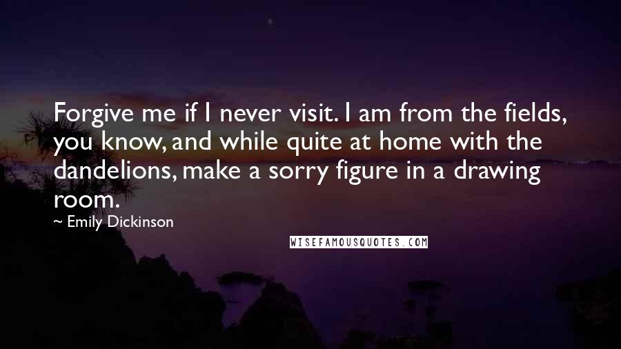 Emily Dickinson Quotes: Forgive me if I never visit. I am from the fields, you know, and while quite at home with the dandelions, make a sorry figure in a drawing room.