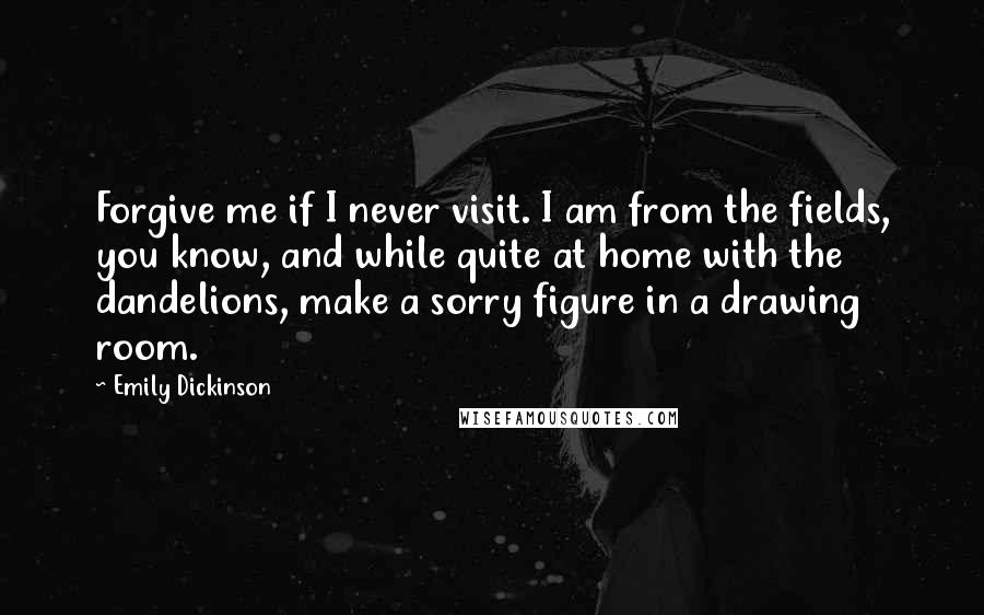 Emily Dickinson Quotes: Forgive me if I never visit. I am from the fields, you know, and while quite at home with the dandelions, make a sorry figure in a drawing room.