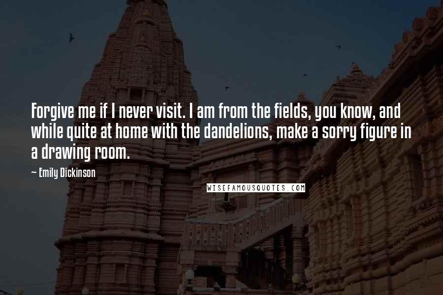 Emily Dickinson Quotes: Forgive me if I never visit. I am from the fields, you know, and while quite at home with the dandelions, make a sorry figure in a drawing room.