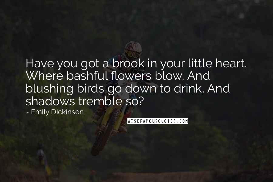 Emily Dickinson Quotes: Have you got a brook in your little heart, Where bashful flowers blow, And blushing birds go down to drink, And shadows tremble so?