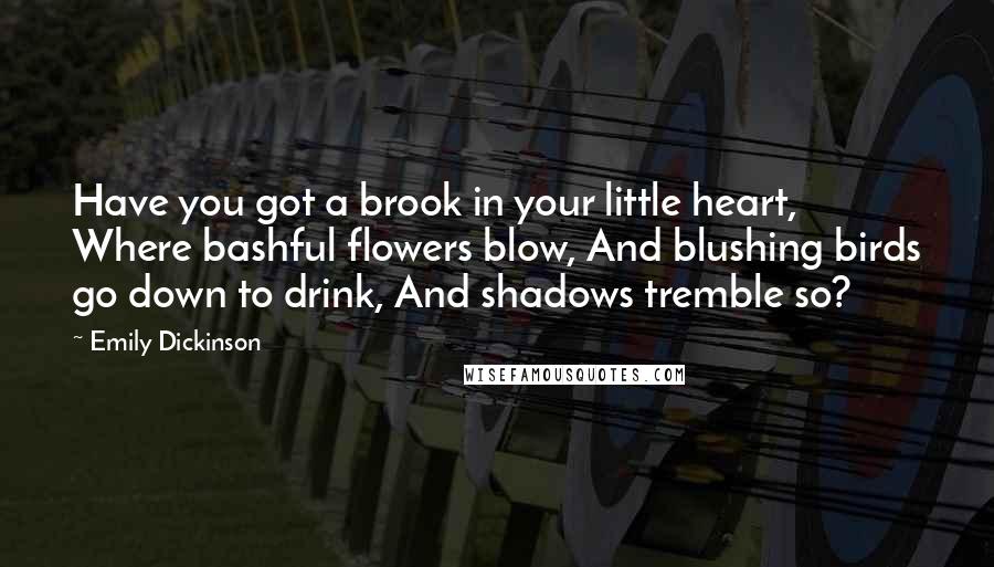 Emily Dickinson Quotes: Have you got a brook in your little heart, Where bashful flowers blow, And blushing birds go down to drink, And shadows tremble so?