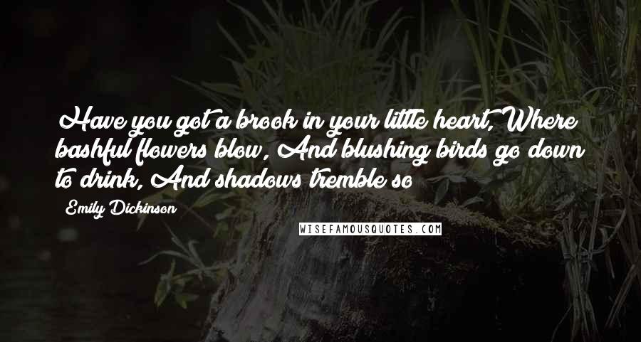 Emily Dickinson Quotes: Have you got a brook in your little heart, Where bashful flowers blow, And blushing birds go down to drink, And shadows tremble so?