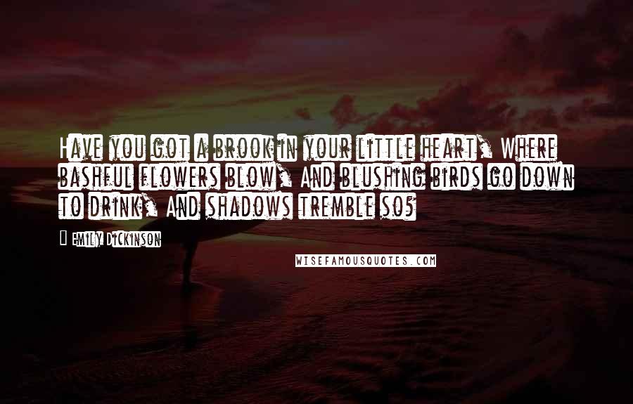 Emily Dickinson Quotes: Have you got a brook in your little heart, Where bashful flowers blow, And blushing birds go down to drink, And shadows tremble so?