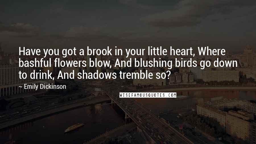 Emily Dickinson Quotes: Have you got a brook in your little heart, Where bashful flowers blow, And blushing birds go down to drink, And shadows tremble so?