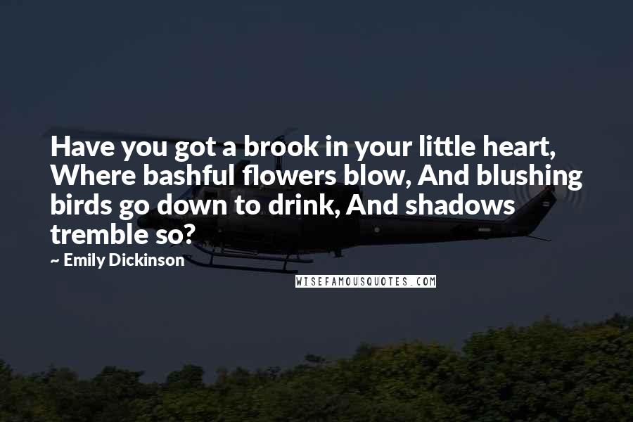 Emily Dickinson Quotes: Have you got a brook in your little heart, Where bashful flowers blow, And blushing birds go down to drink, And shadows tremble so?