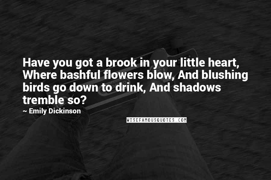 Emily Dickinson Quotes: Have you got a brook in your little heart, Where bashful flowers blow, And blushing birds go down to drink, And shadows tremble so?