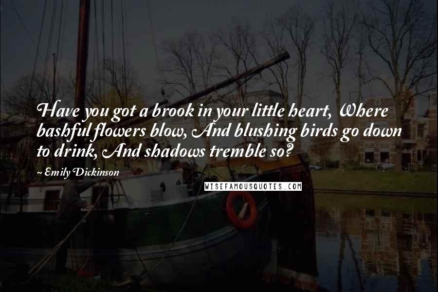 Emily Dickinson Quotes: Have you got a brook in your little heart, Where bashful flowers blow, And blushing birds go down to drink, And shadows tremble so?
