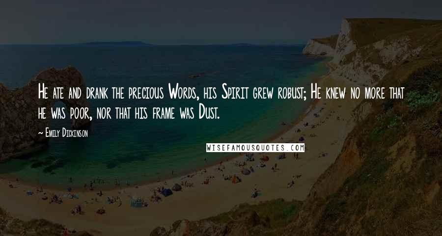 Emily Dickinson Quotes: He ate and drank the precious Words, his Spirit grew robust; He knew no more that he was poor, nor that his frame was Dust.