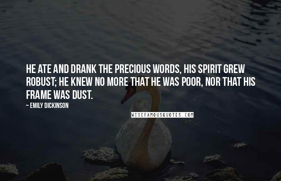 Emily Dickinson Quotes: He ate and drank the precious Words, his Spirit grew robust; He knew no more that he was poor, nor that his frame was Dust.
