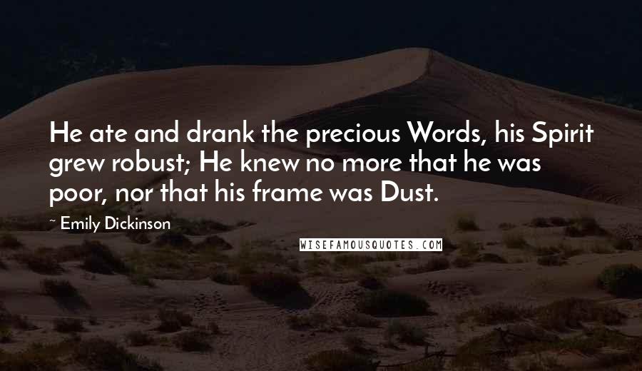 Emily Dickinson Quotes: He ate and drank the precious Words, his Spirit grew robust; He knew no more that he was poor, nor that his frame was Dust.