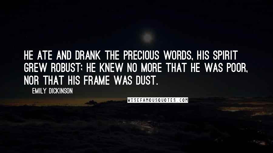 Emily Dickinson Quotes: He ate and drank the precious Words, his Spirit grew robust; He knew no more that he was poor, nor that his frame was Dust.