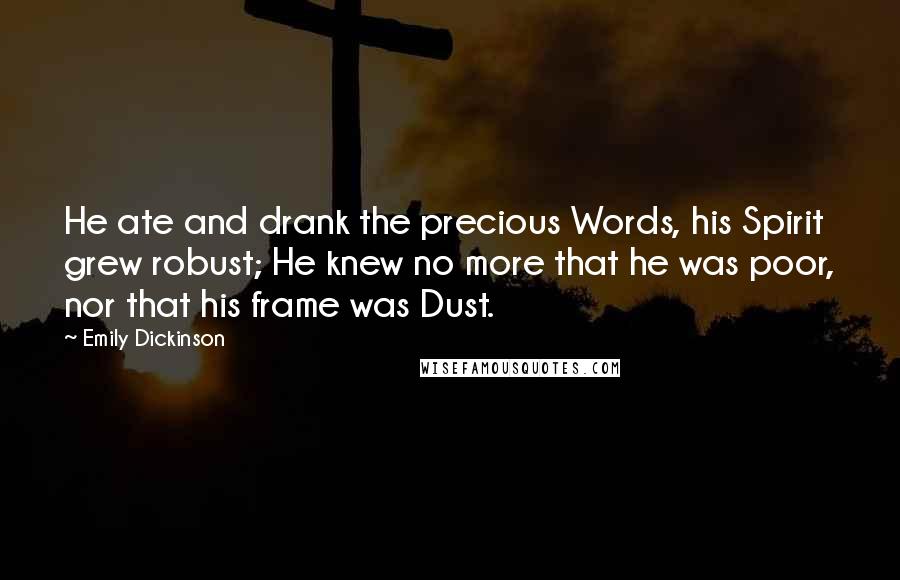 Emily Dickinson Quotes: He ate and drank the precious Words, his Spirit grew robust; He knew no more that he was poor, nor that his frame was Dust.