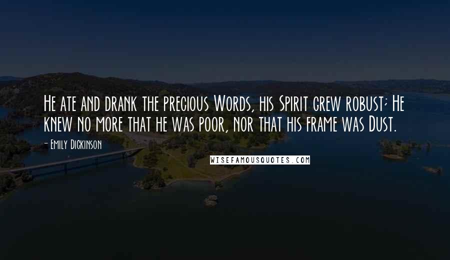 Emily Dickinson Quotes: He ate and drank the precious Words, his Spirit grew robust; He knew no more that he was poor, nor that his frame was Dust.