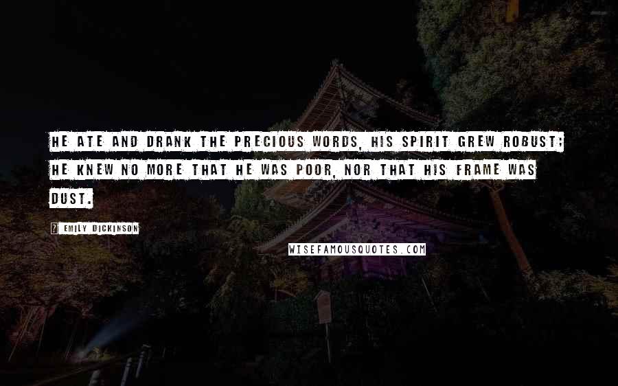 Emily Dickinson Quotes: He ate and drank the precious Words, his Spirit grew robust; He knew no more that he was poor, nor that his frame was Dust.