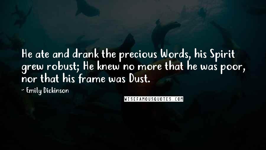 Emily Dickinson Quotes: He ate and drank the precious Words, his Spirit grew robust; He knew no more that he was poor, nor that his frame was Dust.