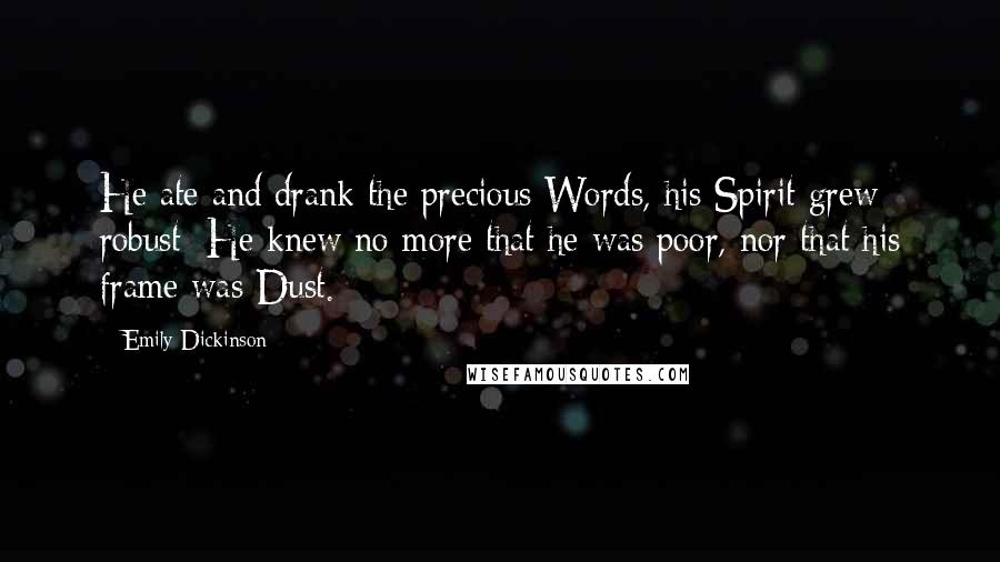 Emily Dickinson Quotes: He ate and drank the precious Words, his Spirit grew robust; He knew no more that he was poor, nor that his frame was Dust.