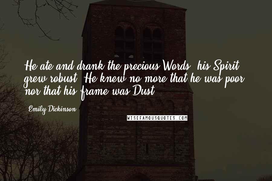 Emily Dickinson Quotes: He ate and drank the precious Words, his Spirit grew robust; He knew no more that he was poor, nor that his frame was Dust.