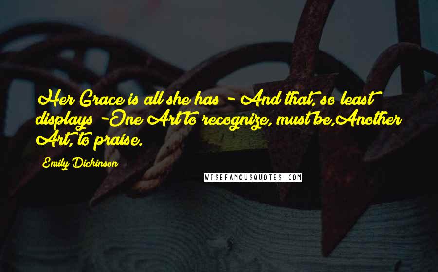 Emily Dickinson Quotes: Her Grace is all she has - And that, so least displays -One Art to recognize, must be,Another Art, to praise.