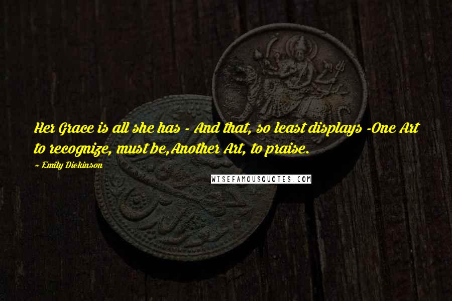 Emily Dickinson Quotes: Her Grace is all she has - And that, so least displays -One Art to recognize, must be,Another Art, to praise.