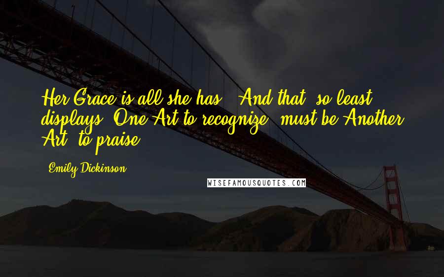 Emily Dickinson Quotes: Her Grace is all she has - And that, so least displays -One Art to recognize, must be,Another Art, to praise.