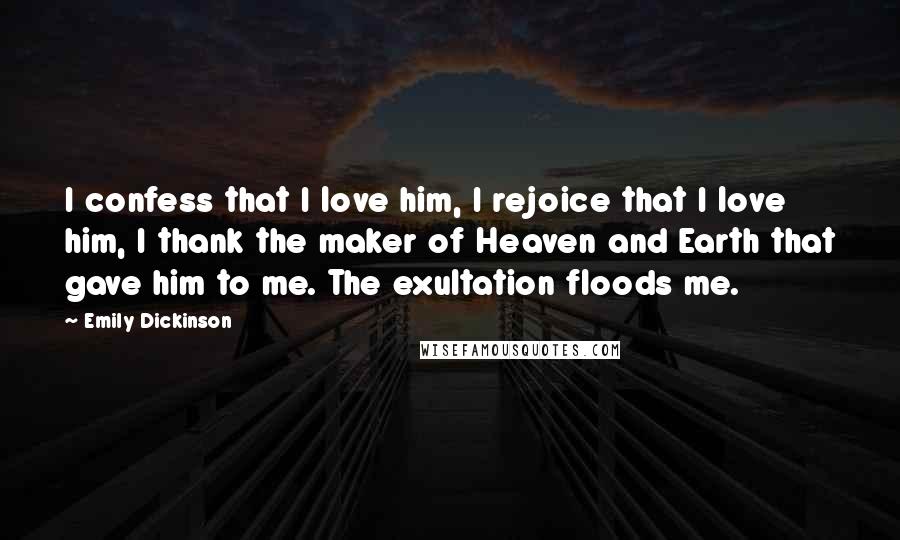 Emily Dickinson Quotes: I confess that I love him, I rejoice that I love him, I thank the maker of Heaven and Earth that gave him to me. The exultation floods me.