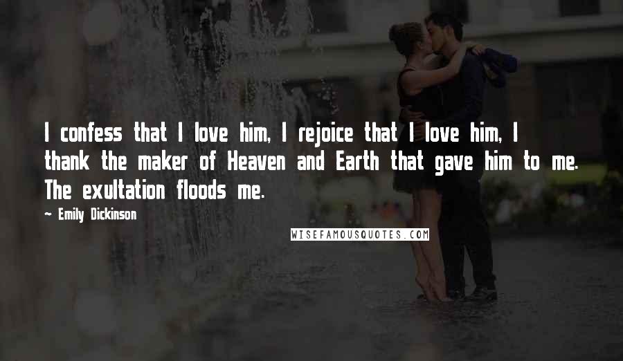 Emily Dickinson Quotes: I confess that I love him, I rejoice that I love him, I thank the maker of Heaven and Earth that gave him to me. The exultation floods me.