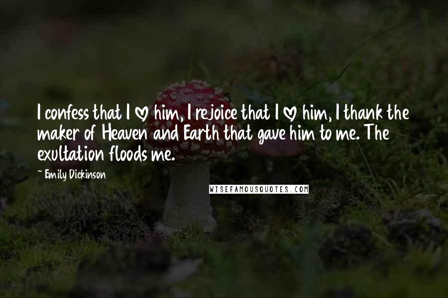 Emily Dickinson Quotes: I confess that I love him, I rejoice that I love him, I thank the maker of Heaven and Earth that gave him to me. The exultation floods me.