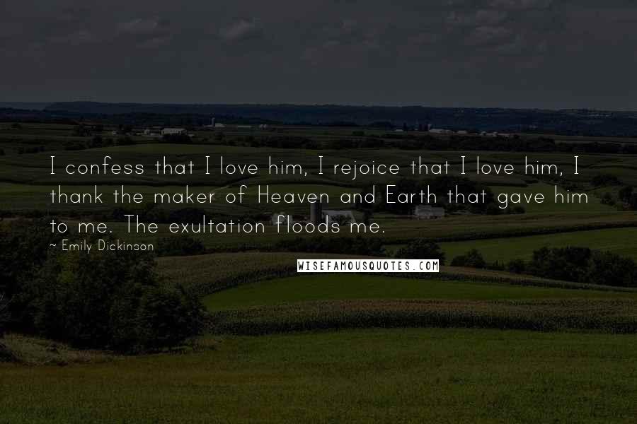 Emily Dickinson Quotes: I confess that I love him, I rejoice that I love him, I thank the maker of Heaven and Earth that gave him to me. The exultation floods me.